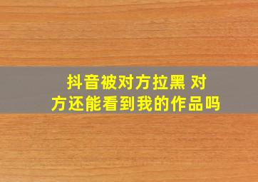 抖音被对方拉黑 对方还能看到我的作品吗